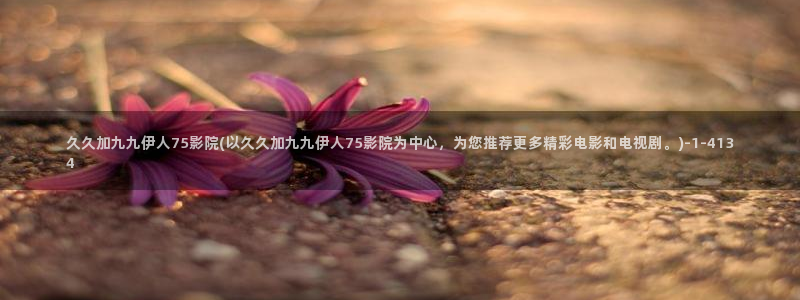 色伊人视屏在线：久久加九九伊人75影院(以久久加九九伊人75影院为中心，为您推荐
